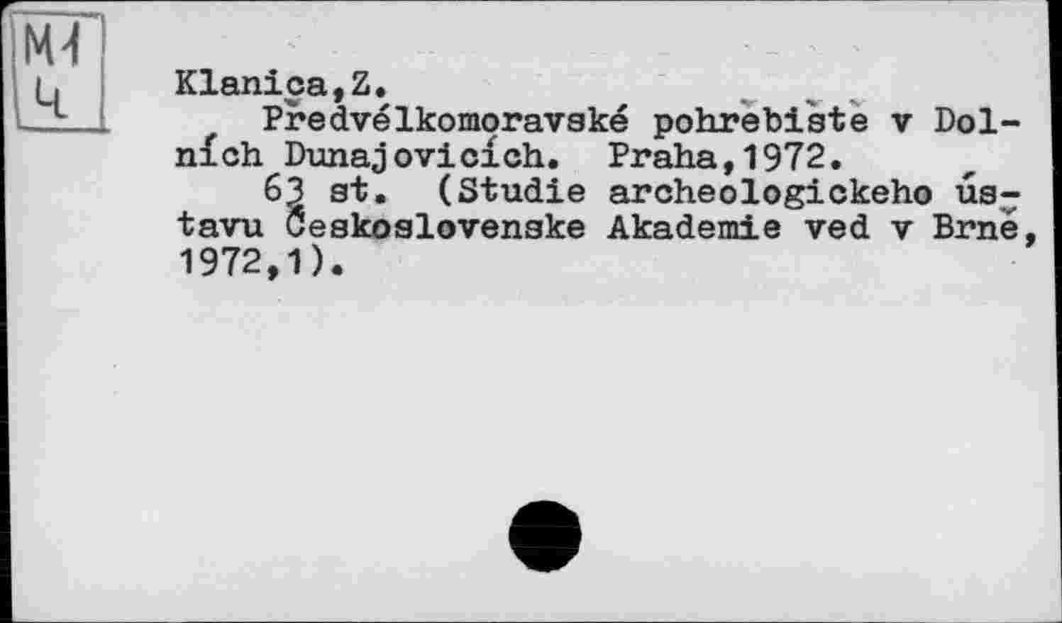 ﻿M-l ч
Klanica,Z.
Predvélkomoravaké pohrebiate v Dol-n£ch Dunajoviclch. Praha,1972.
63 at. (Studie archeologickeho ua^ tavu Öeakoslovenake Akademie ved v Brné, 1972,1).